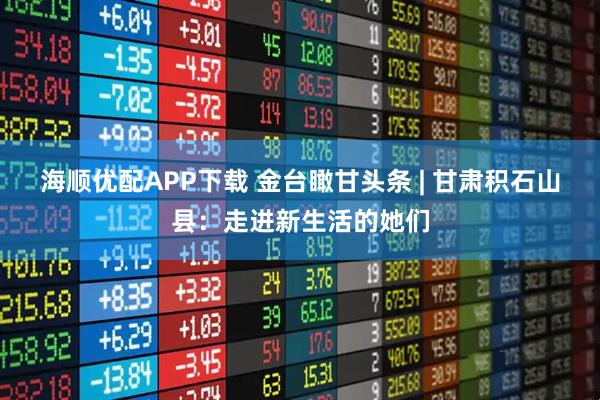 海顺优配APP下载 金台瞰甘头条 | 甘肃积石山县：走进新生活的她们
