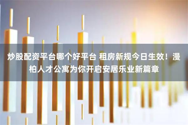 炒股配资平台哪个好平台 租房新规今日生效！漫柏人才公寓为你开启安居乐业新篇章