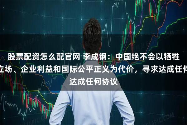 股票配资怎么配官网 李成钢：中国绝不会以牺牲原则立场、企业利益和国际公平正义为代价，寻求达成任何协议