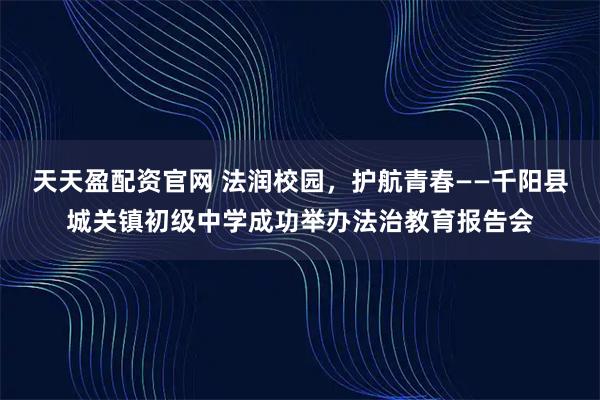 天天盈配资官网 法润校园，护航青春——千阳县城关镇初级中学成功举办法治教育报告会