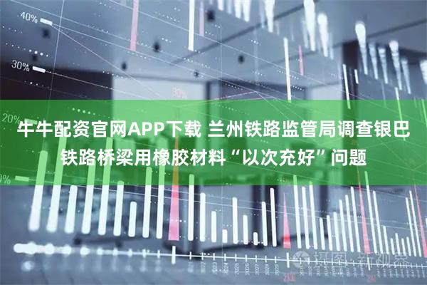 牛牛配资官网APP下载 兰州铁路监管局调查银巴铁路桥梁用橡胶材料“以次充好”问题