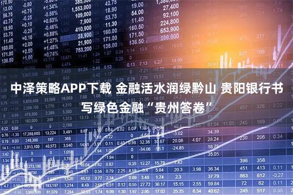 中泽策略APP下载 金融活水润绿黔山 贵阳银行书写绿色金融“贵州答卷”