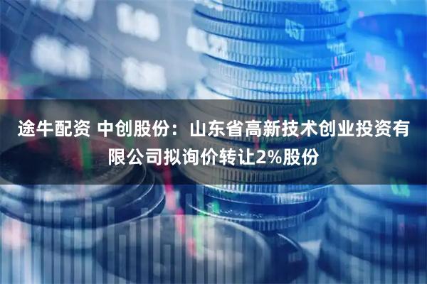 途牛配资 中创股份：山东省高新技术创业投资有限公司拟询价转让2%股份