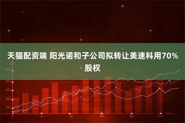 天猫配资端 阳光诺和子公司拟转让美速科用70%股权