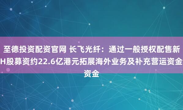 至德投资配资官网 长飞光纤：通过一般授权配售新H股募资约22.6亿港元拓展海外业务及补充营运资金