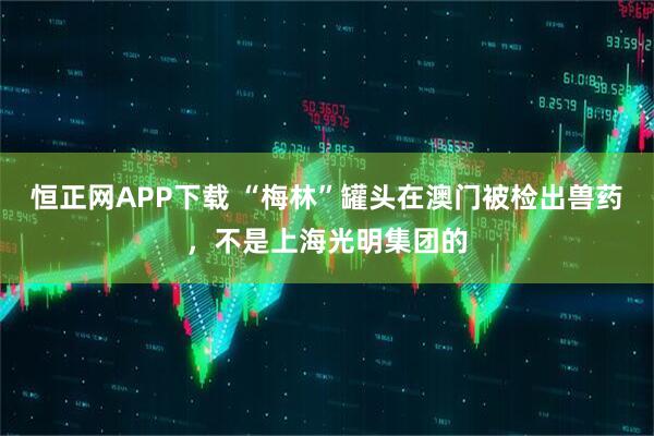 恒正网APP下载 “梅林”罐头在澳门被检出兽药，不是上海光明集团的