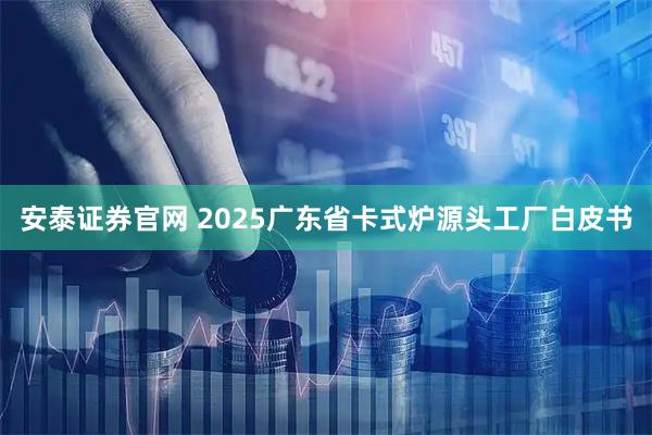 安泰证券官网 2025广东省卡式炉源头工厂白皮书