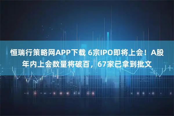 恒瑞行策略网APP下载 6宗IPO即将上会！A股年内上会数量将破百，67家已拿到批文