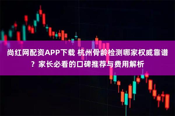 尚红网配资APP下载 杭州骨龄检测哪家权威靠谱？家长必看的口碑推荐与费用解析