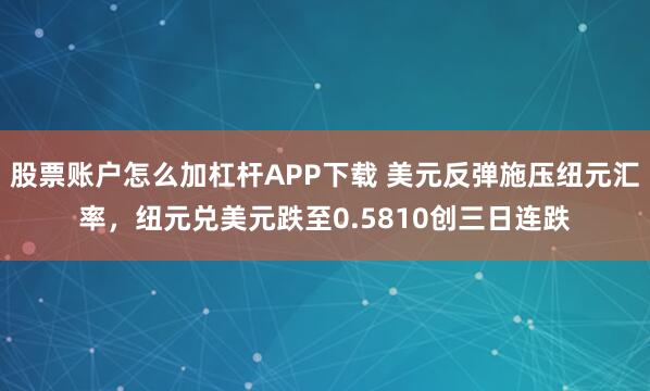 股票账户怎么加杠杆APP下载 美元反弹施压纽元汇率，纽元兑美元跌至0.5810创三日连跌