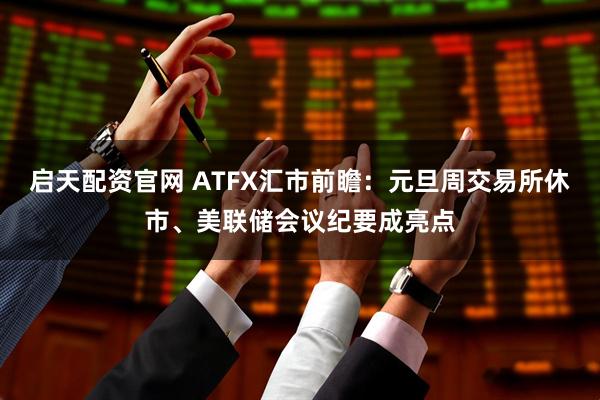 启天配资官网 ATFX汇市前瞻：元旦周交易所休市、美联储会议纪要成亮点