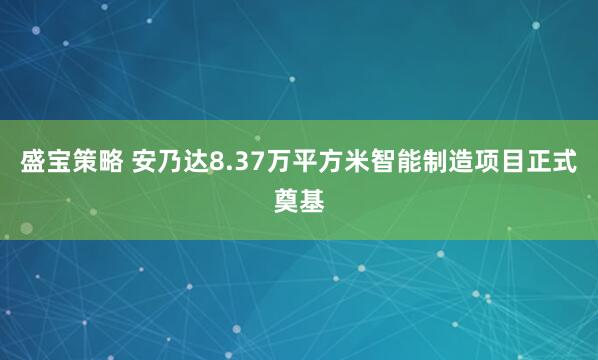 盛宝策略 安乃达8.37万平方米智能制造项目正式奠基