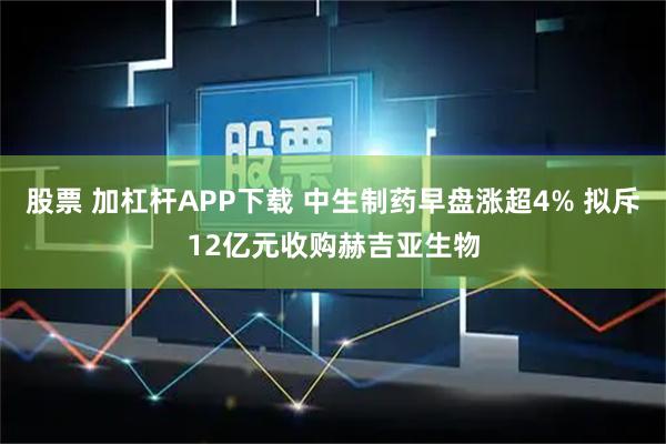 股票 加杠杆APP下载 中生制药早盘涨超4% 拟斥12亿元收购赫吉亚生物