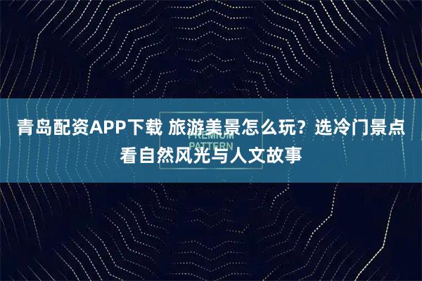 青岛配资APP下载 旅游美景怎么玩？选冷门景点看自然风光与人文故事