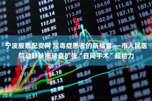 宁波股票配资网 尿毒症患者的新福音——市人民医院动静脉瘘球囊扩张“日间手术”超给力