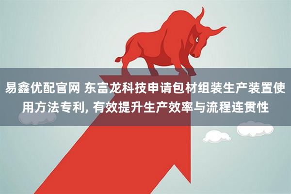 易鑫优配官网 东富龙科技申请包材组装生产装置使用方法专利, 有效提升生产效率与流程连贯性