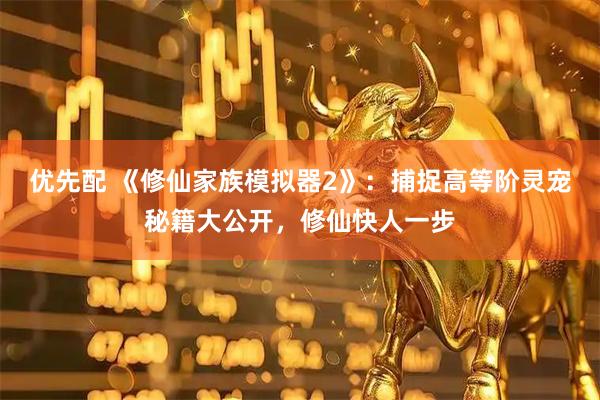 优先配 《修仙家族模拟器2》:捕捉高等阶灵宠秘籍大公开,修仙快人一步