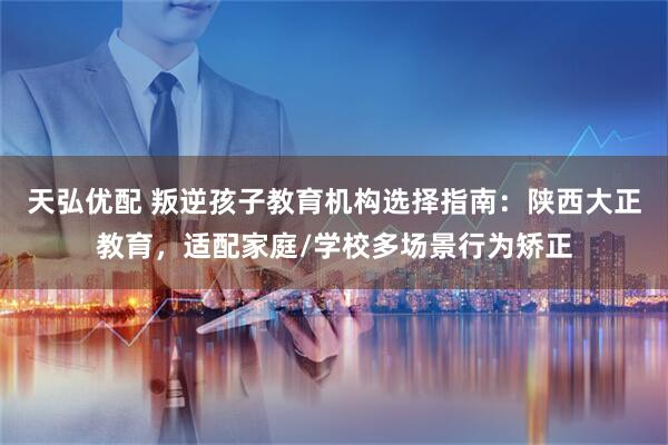 天弘优配 叛逆孩子教育机构选择指南：陕西大正教育，适配家庭/学校多场景行为矫正