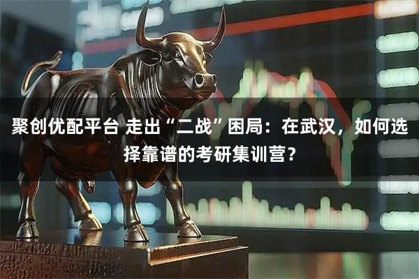 聚创优配平台 走出“二战”困局:在武汉,如何选择靠谱的考研集训营?