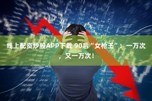 线上配资炒股APP下载 90后“女枪王”：一万次，又一万次！
