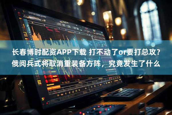 长春博时配资APP下载 打不动了or要打总攻？俄阅兵式将取消重装备方阵，究竟发生了什么