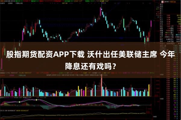 股指期货配资APP下载 沃什出任美联储主席 今年降息还有戏吗？