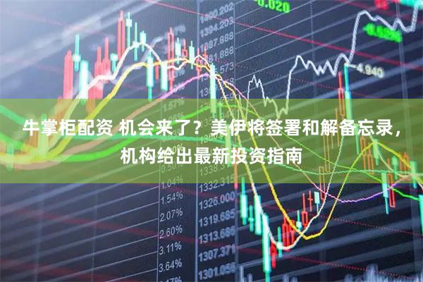 牛掌柜配资 机会来了？美伊将签署和解备忘录，机构给出最新投资指南
